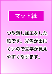 マット紙｜つや消し加工をした紙です。光沢が出にくいので文字が見えやすくなります。