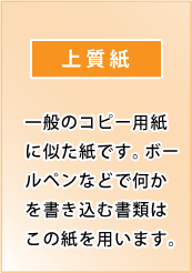 上質紙｜一般のコピー用紙に似た紙です。ボールペンなどで何かを書き込む書類はこの紙を用います。