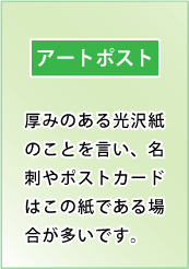 アートポスト｜厚みのある光沢紙のことを言い、名刺やポストカードはこの紙である場合が多いです。